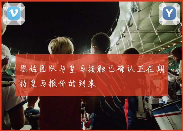 恩佐团队与皇马接触已确认正在期待皇马报价的到来