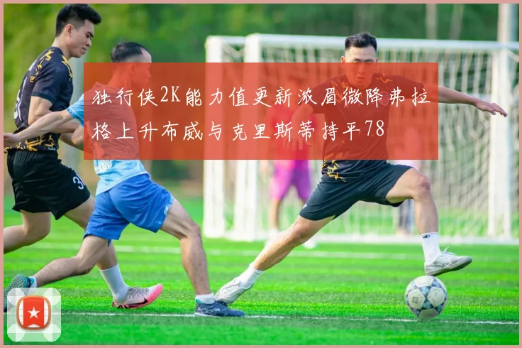 独行侠2K能力值更新浓眉微降弗拉格上升布威与克里斯蒂持平78