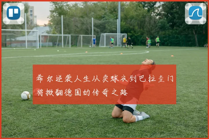 希尔逆袭人生从卖球衣到巴拉圭门将掀翻德国的传奇之路