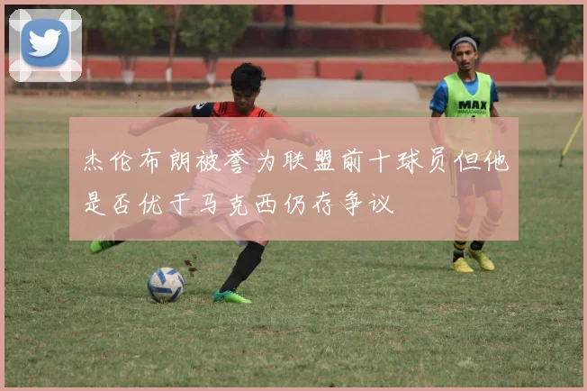 杰伦布朗被誉为联盟前十球员但他是否优于马克西仍存争议