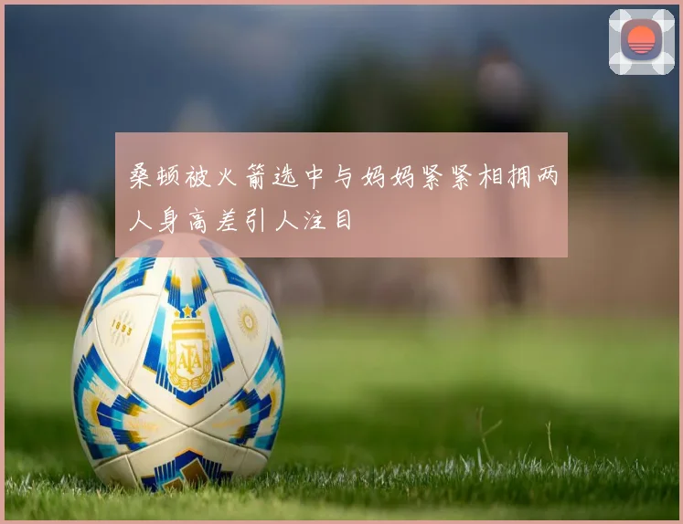 桑顿被火箭选中与妈妈紧紧相拥两人身高差引人注目