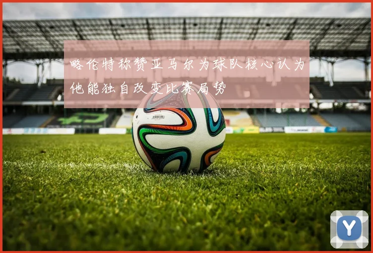 略伦特称赞亚马尔为球队核心认为他能独自改变比赛局势