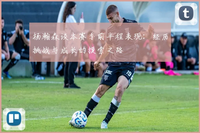 杨瀚森谈本赛季前半程表现：经历挑战与成长的摸索之路