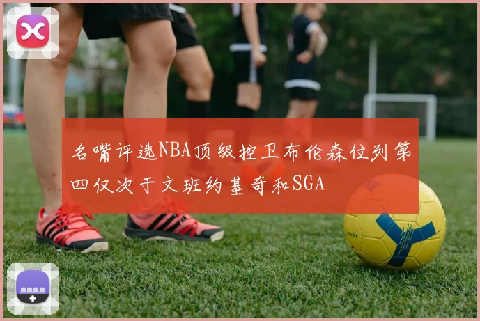 名嘴评选NBA顶级控卫布伦森位列第四仅次于文班约基奇和SGA