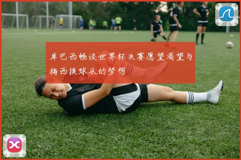 库巴西畅谈世界杯决赛愿望渴望与梅西换球衣的梦想