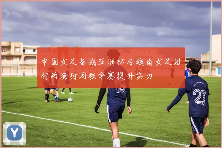 中国女足备战亚洲杯与越南女足进行两场封闭教学赛提升实力
