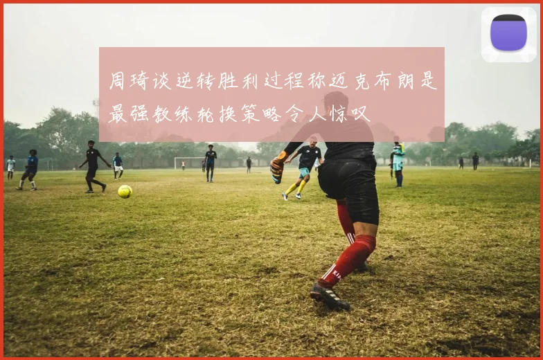 周琦谈逆转胜利过程称迈克布朗是最强教练轮换策略令人惊叹