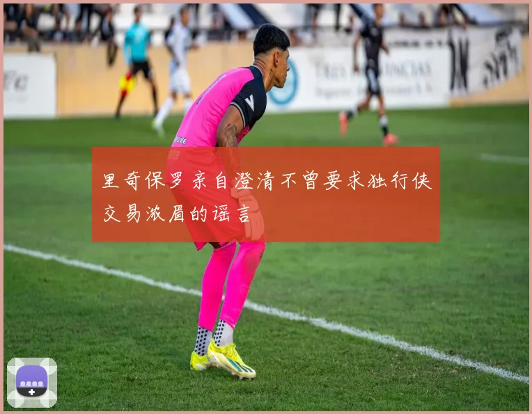 里奇保罗亲自澄清不曾要求独行侠交易浓眉的谣言