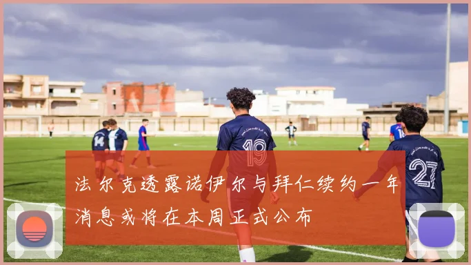 法尔克透露诺伊尔与拜仁续约一年消息或将在本周正式公布