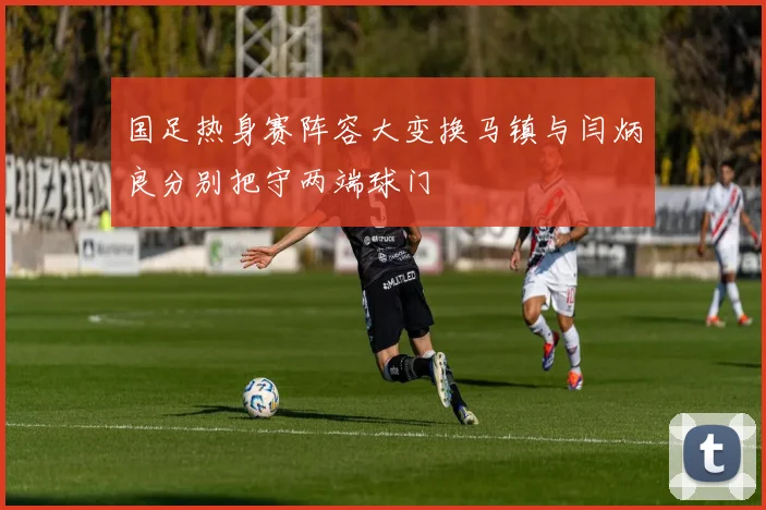 国足热身赛阵容大变换马镇与闫炳良分别把守两端球门