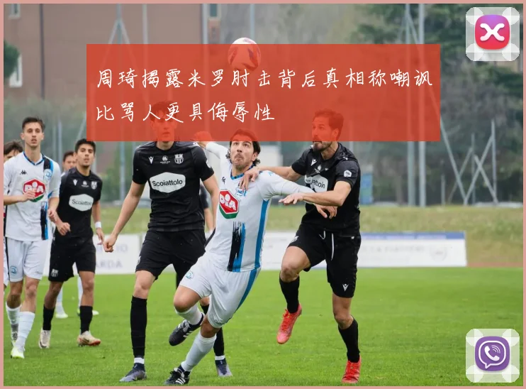 周琦揭露米罗肘击背后真相称嘲讽比骂人更具侮辱性