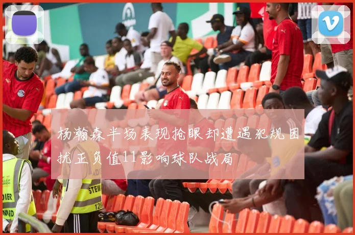 杨瀚森半场表现抢眼却遭遇犯规困扰正负值11影响球队战局