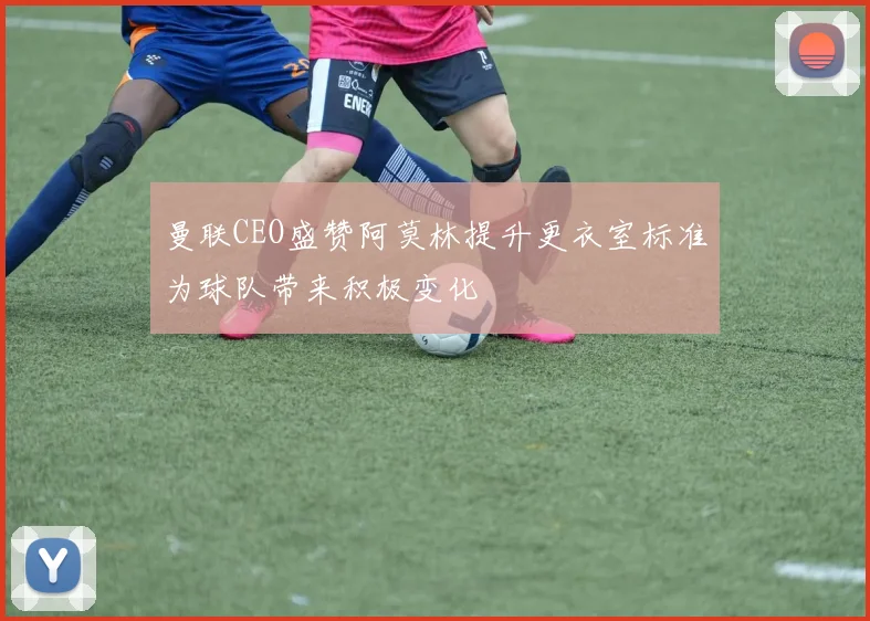 曼联CEO盛赞阿莫林提升更衣室标准为球队带来积极变化