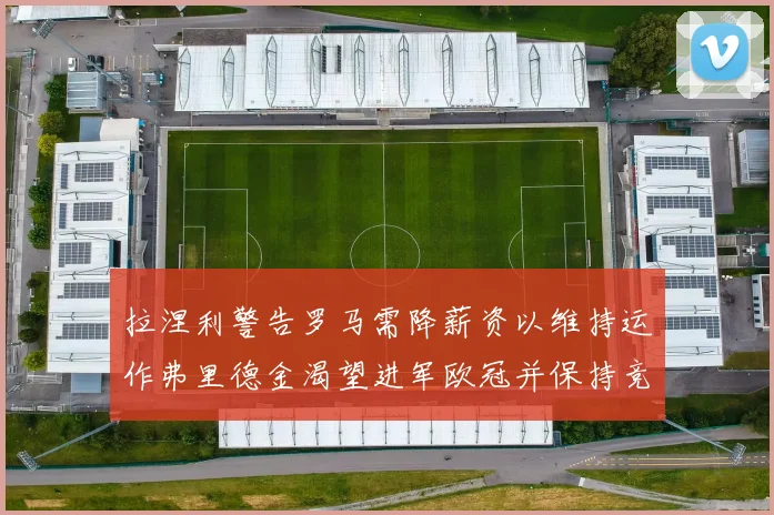 拉涅利警告罗马需降薪资以维持运作弗里德金渴望进军欧冠并保持竞争力