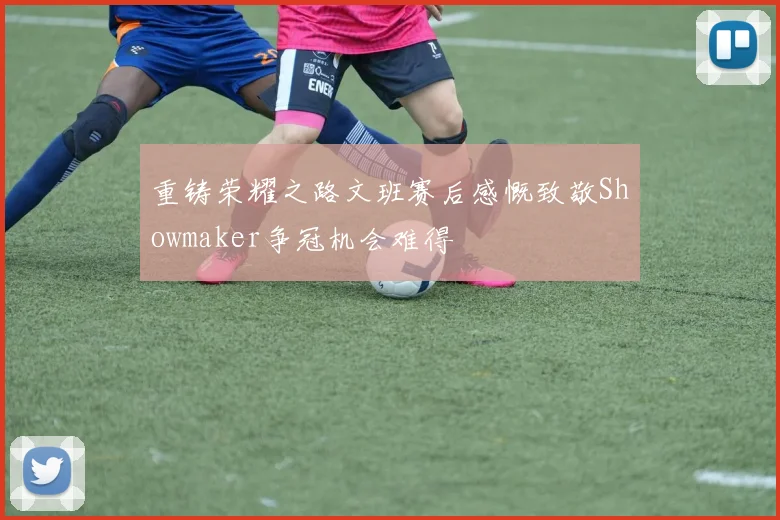 重铸荣耀之路文班赛后感慨致敬Showmaker争冠机会难得