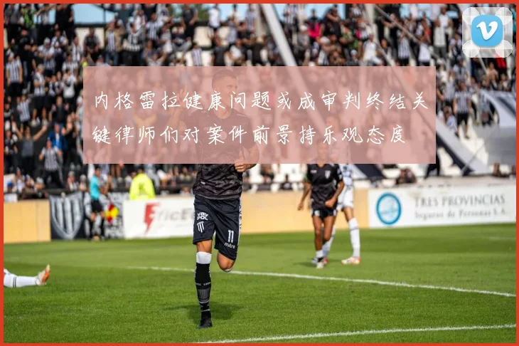 内格雷拉健康问题或成审判终结关键律师们对案件前景持乐观态度