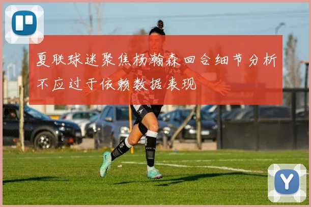 夏联球迷聚焦杨瀚森回合细节分析不应过于依赖数据表现