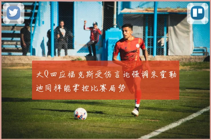 大Q回应福克斯受伤言论强调朱霍勒迪同样能掌控比赛局势