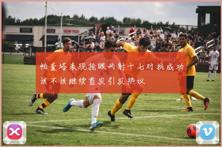 帕奎塔表现抢眼两射十七对抗成功该不该继续首发引发热议