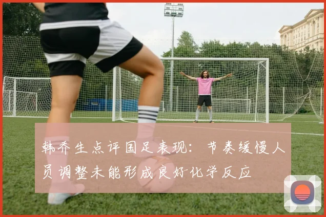 韩乔生点评国足表现：节奏缓慢人员调整未能形成良好化学反应