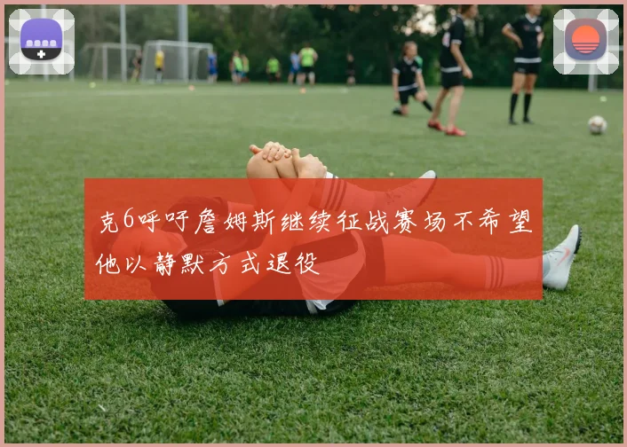 克6呼吁詹姆斯继续征战赛场不希望他以静默方式退役