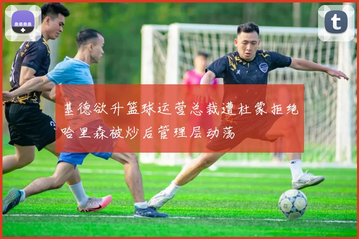 基德欲升篮球运营总裁遭杜蒙拒绝哈里森被炒后管理层动荡